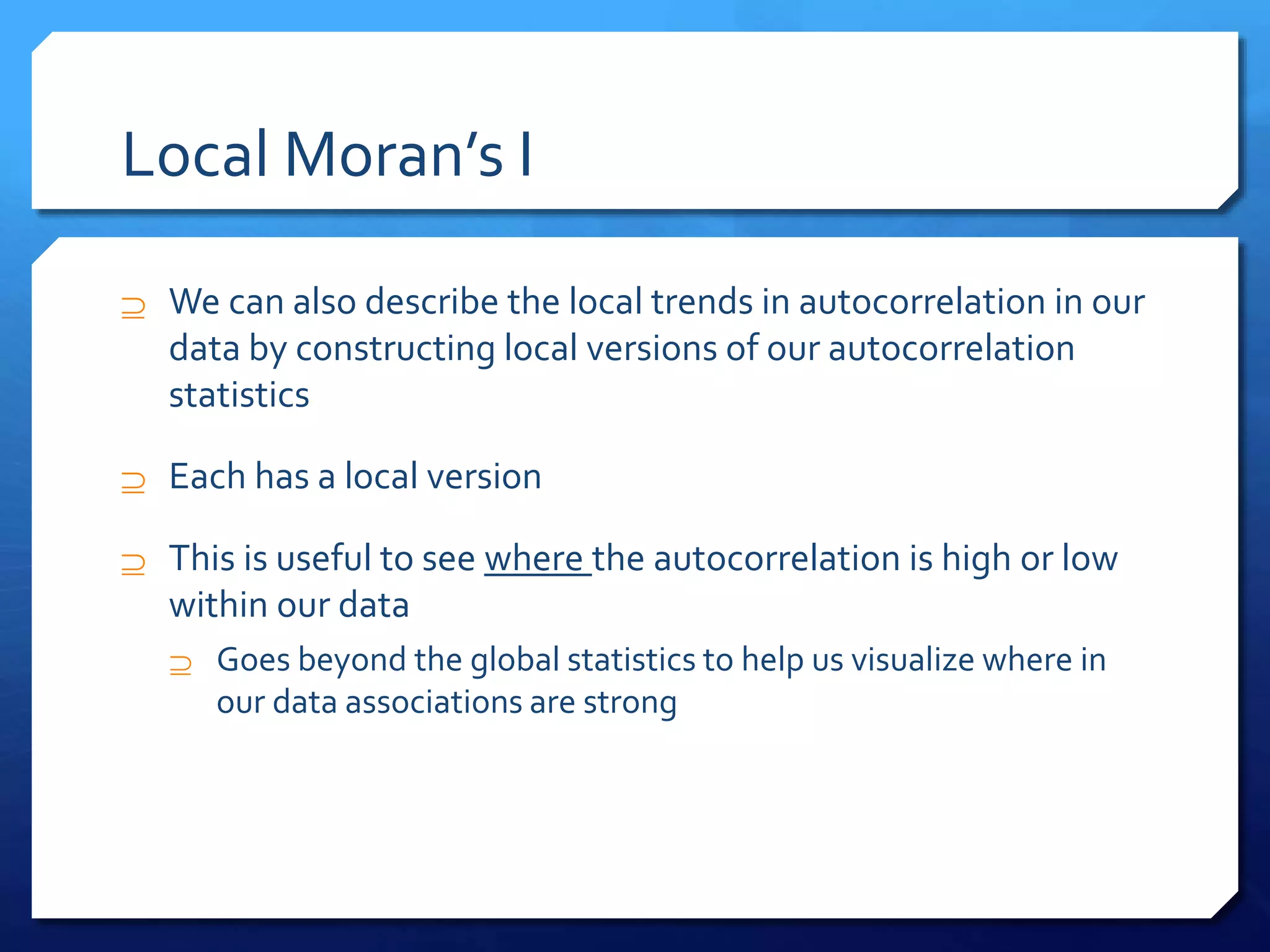 Local Moran’s I
 We can also describe the local trends in autocorrelation in our
data by constructing local versions of our autocorrelation
statistics
 Each has a local version
 This is useful to see where the autocorrelation is high or low
within our data
 Goes beyond the global statistics to help us visualize where in
our data associations are strong
 