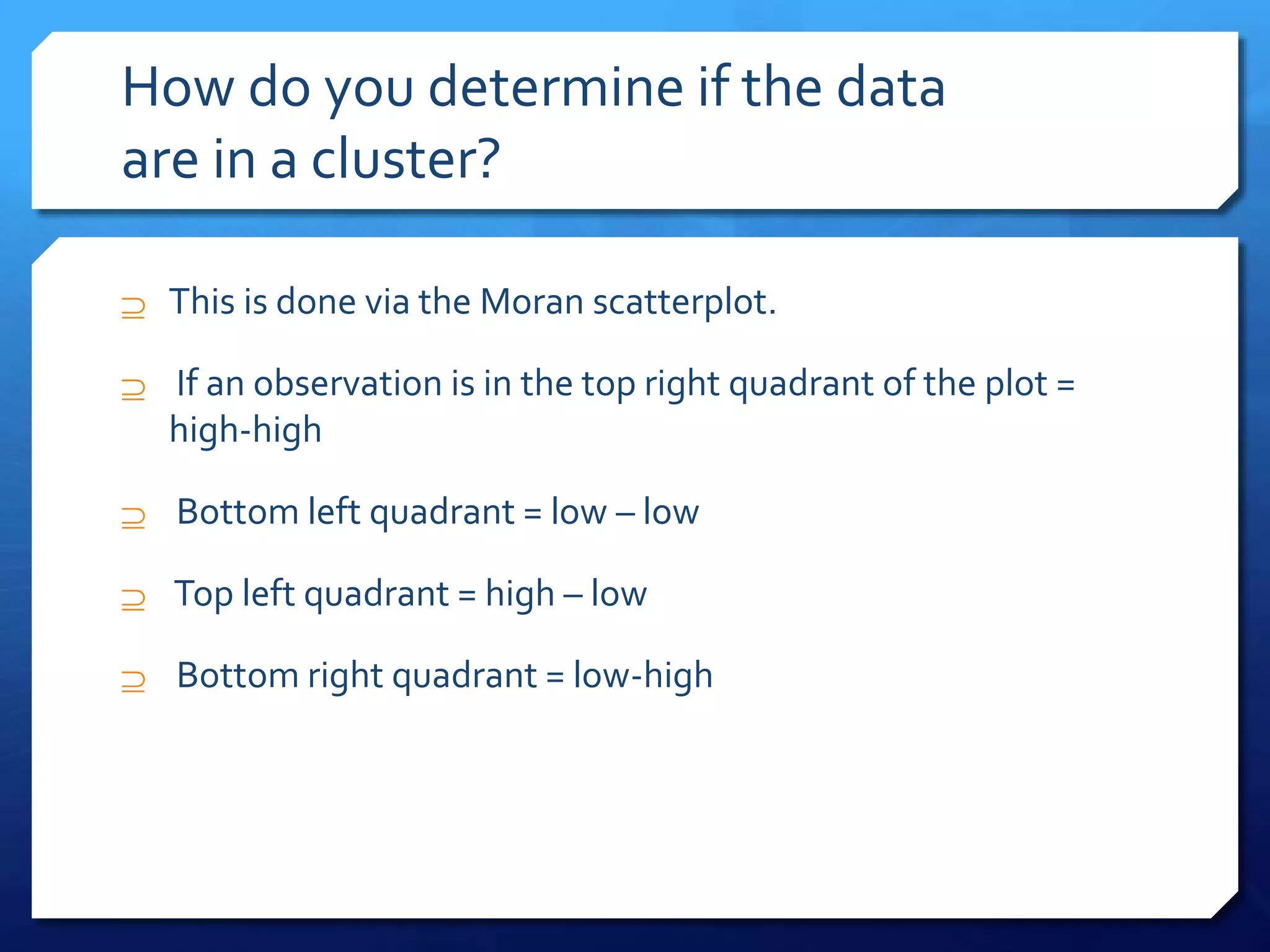How do you determine if the data
are in a cluster?
 This is done via the Moran scatterplot.
 If an observation is in the top right quadrant of the plot =
high-high
 Bottom left quadrant = low – low
 Top left quadrant = high – low
 Bottom right quadrant = low-high
 
