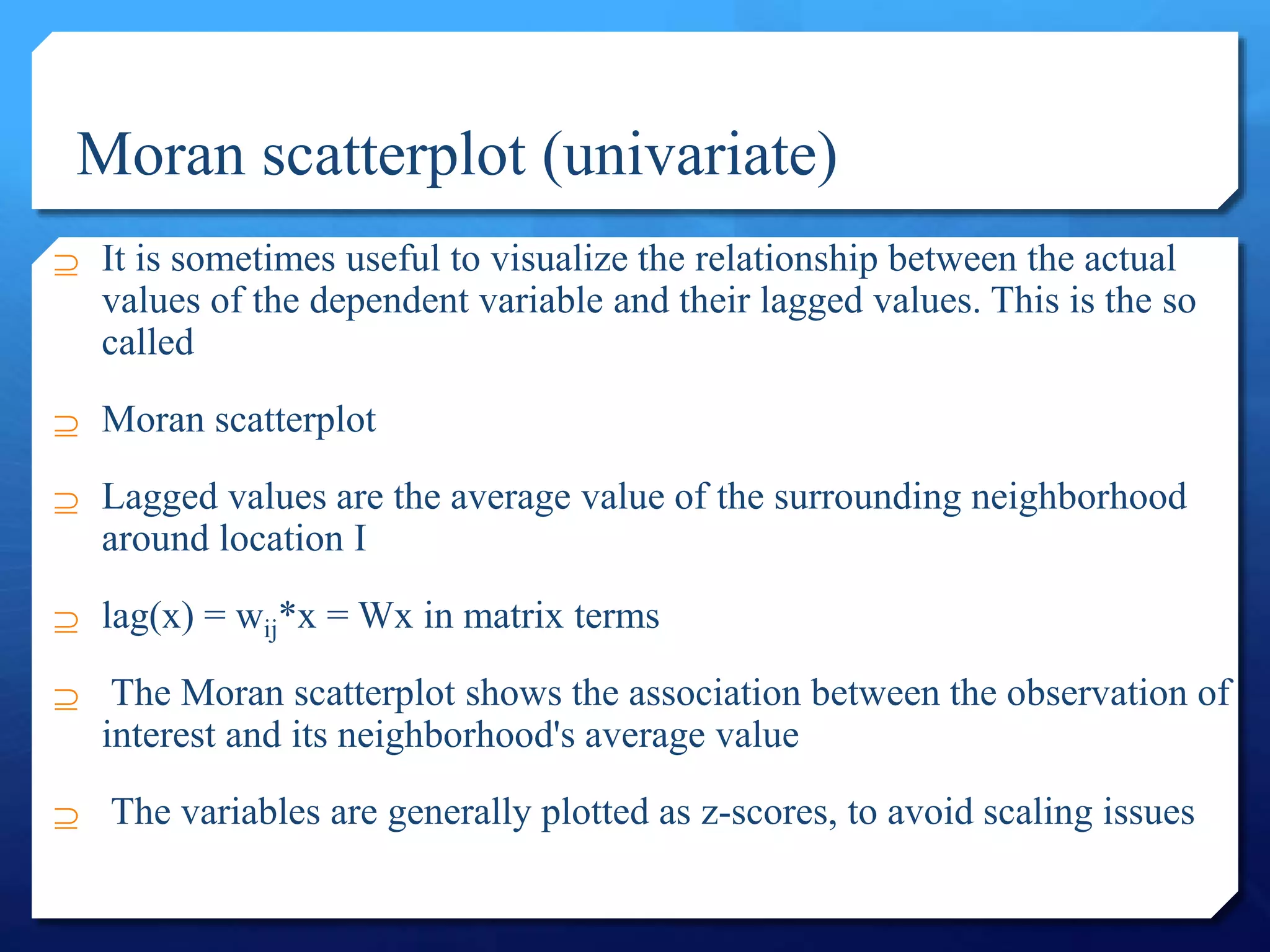 Moran scatterplot (univariate)
 It is sometimes useful to visualize the relationship between the actual
values of the dependent variable and their lagged values. This is the so
called
 Moran scatterplot
 Lagged values are the average value of the surrounding neighborhood
around location I
 lag(x) = wij*x = Wx in matrix terms
 The Moran scatterplot shows the association between the observation of
interest and its neighborhood's average value
 The variables are generally plotted as z-scores, to avoid scaling issues
 