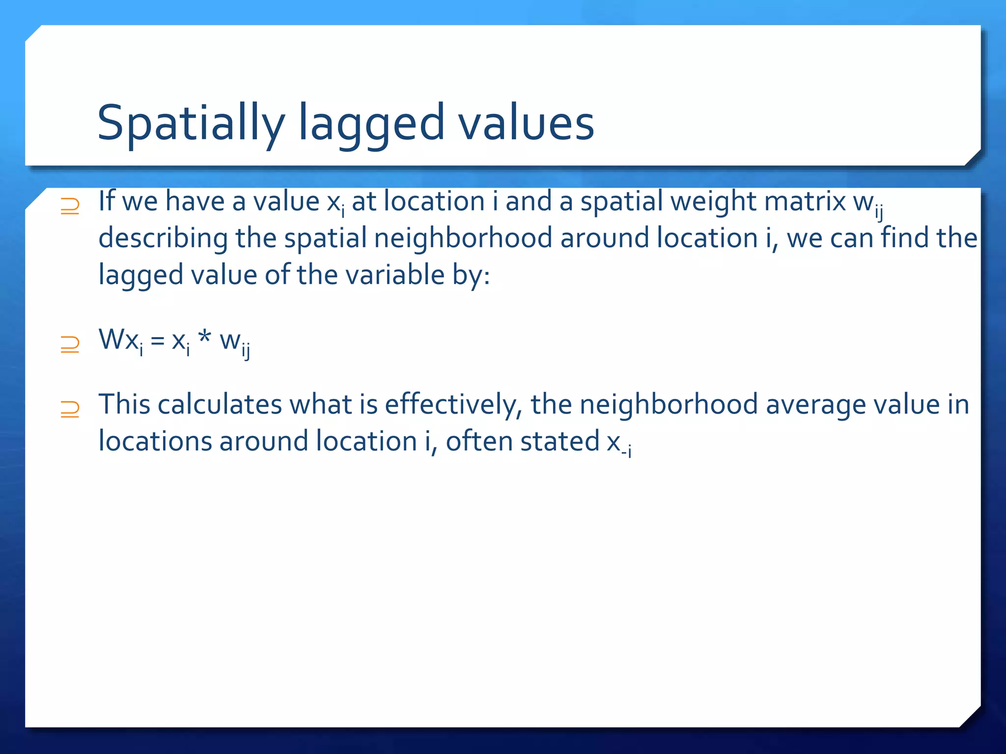 Spatially lagged values
 If we have a value xi at location i and a spatial weight matrix wij
describing the spatial neighborhood around location i, we can find the
lagged value of the variable by:
 Wxi = xi * wij
 This calculates what is effectively, the neighborhood average value in
locations around location i, often stated x-i
 