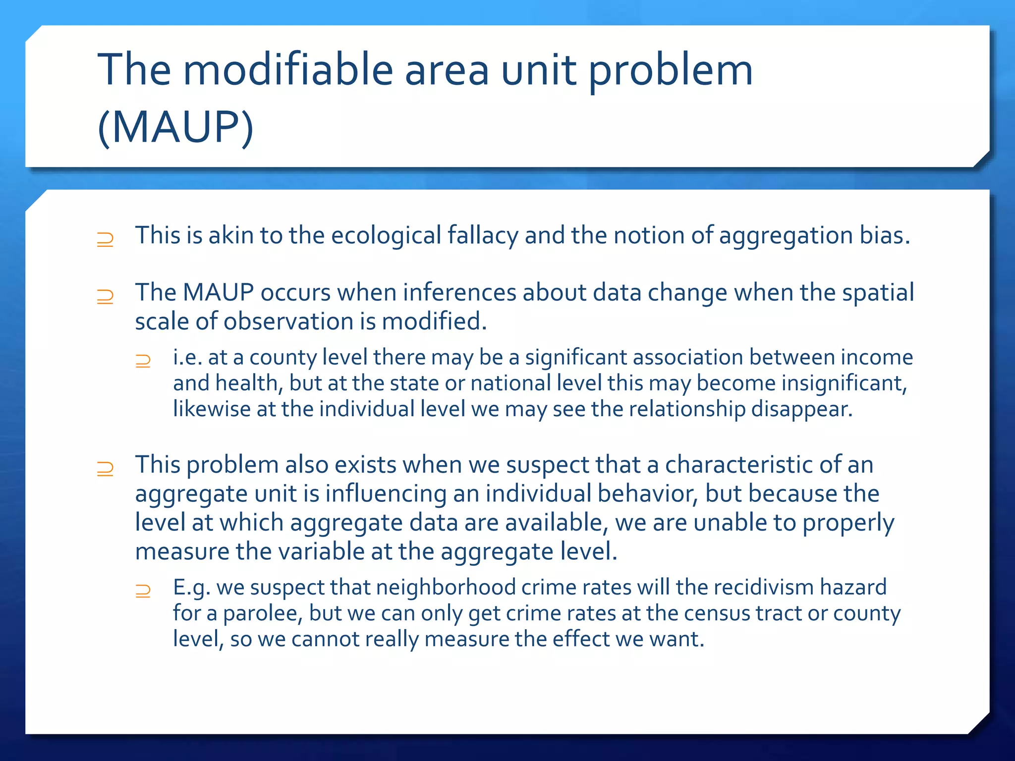 The modifiable area unit problem
(MAUP)
 This is akin to the ecological fallacy and the notion of aggregation bias.
 The MAUP occurs when inferences about data change when the spatial
scale of observation is modified.
 i.e. at a county level there may be a significant association between income
and health, but at the state or national level this may become insignificant,
likewise at the individual level we may see the relationship disappear.
 This problem also exists when we suspect that a characteristic of an
aggregate unit is influencing an individual behavior, but because the
level at which aggregate data are available, we are unable to properly
measure the variable at the aggregate level.
 E.g. we suspect that neighborhood crime rates will the recidivism hazard
for a parolee, but we can only get crime rates at the census tract or county
level, so we cannot really measure the effect we want.
 