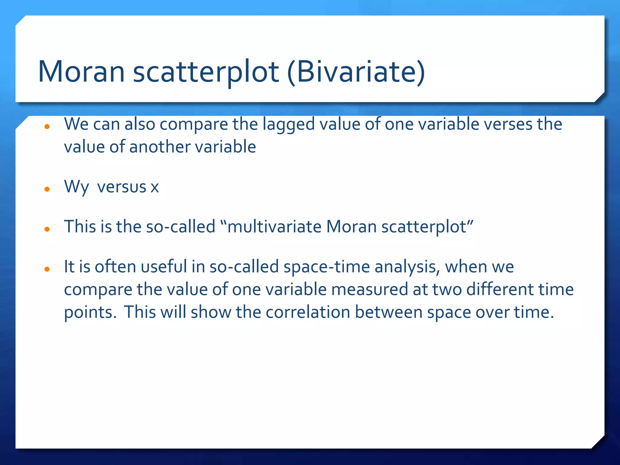 Moran scatterplot (Bivariate)
 We can also compare the lagged value of one variable verses the
value of another variable
 Wy versus x
 This is the so-called “multivariate Moran scatterplot”
 It is often useful in so-called space-time analysis, when we
compare the value of one variable measured at two different time
points. This will show the correlation between space over time.
 