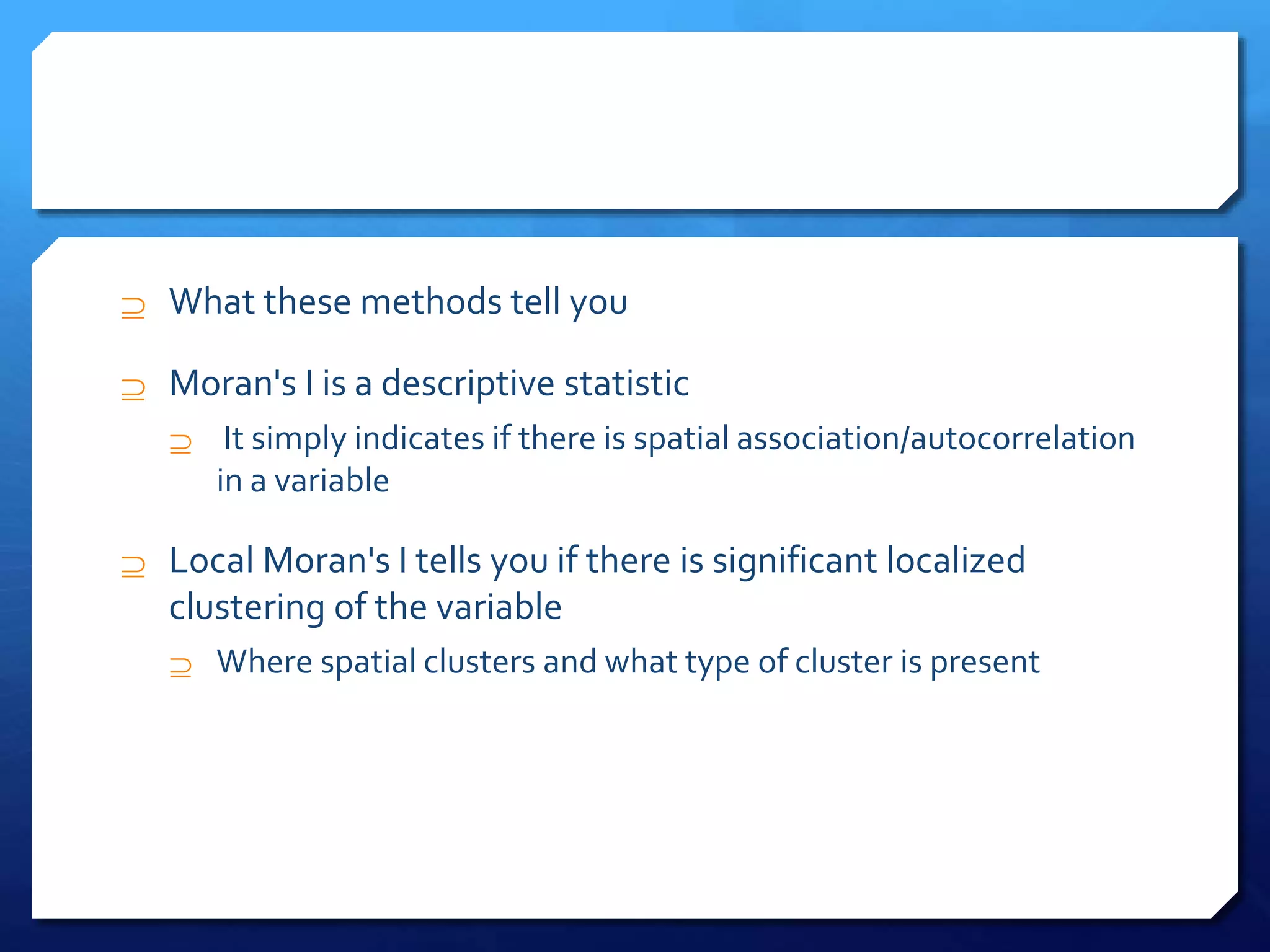  What these methods tell you
 Moran's I is a descriptive statistic
 It simply indicates if there is spatial association/autocorrelation
in a variable
 Local Moran's I tells you if there is significant localized
clustering of the variable
 Where spatial clusters and what type of cluster is present
 