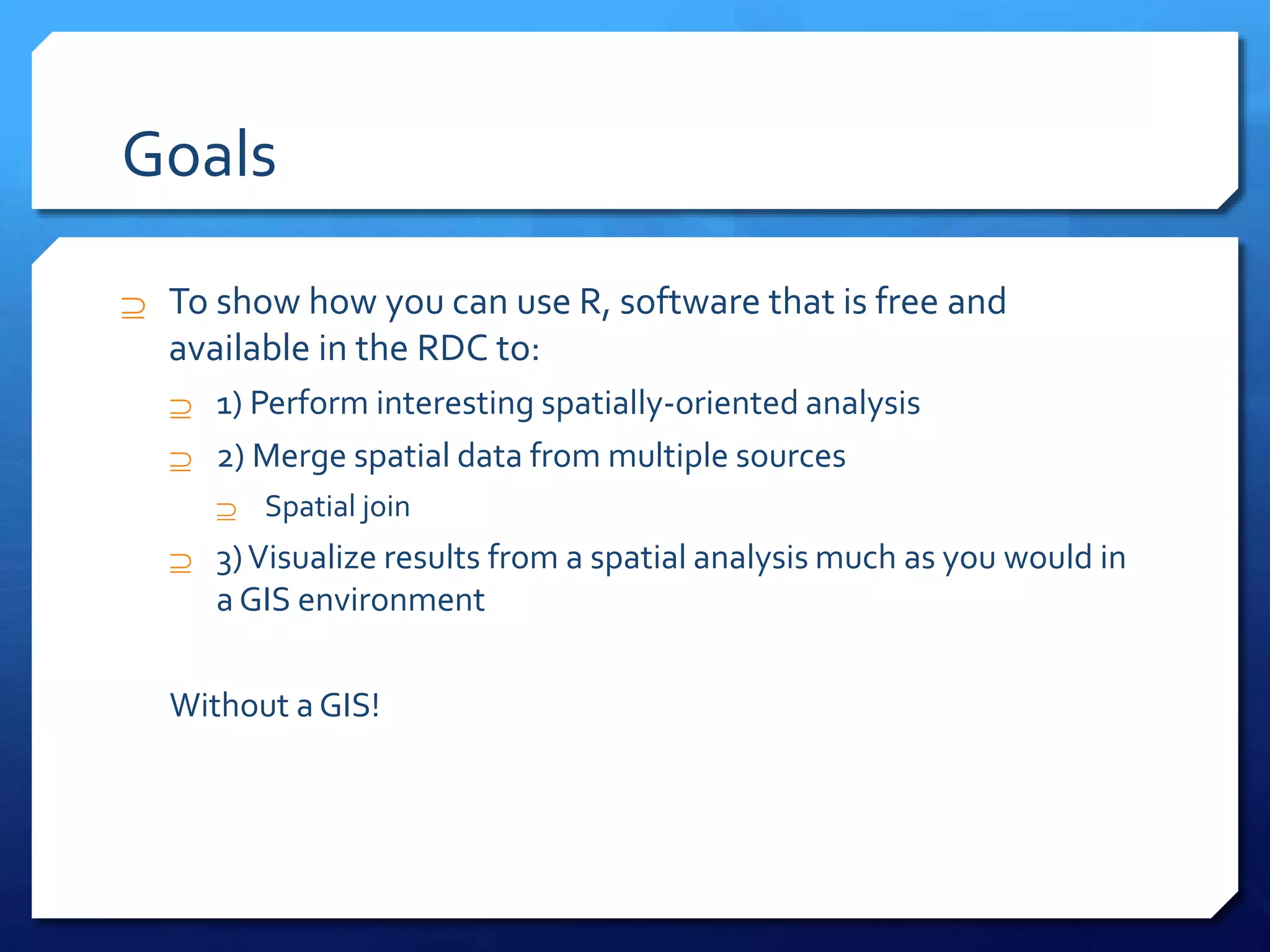 Goals
 To show how you can use R, software that is free and
available in the RDC to:
 1) Perform interesting spatially-oriented analysis
 2) Merge spatial data from multiple sources
 Spatial join
 3)Visualize results from a spatial analysis much as you would in
a GIS environment
Without a GIS!
 