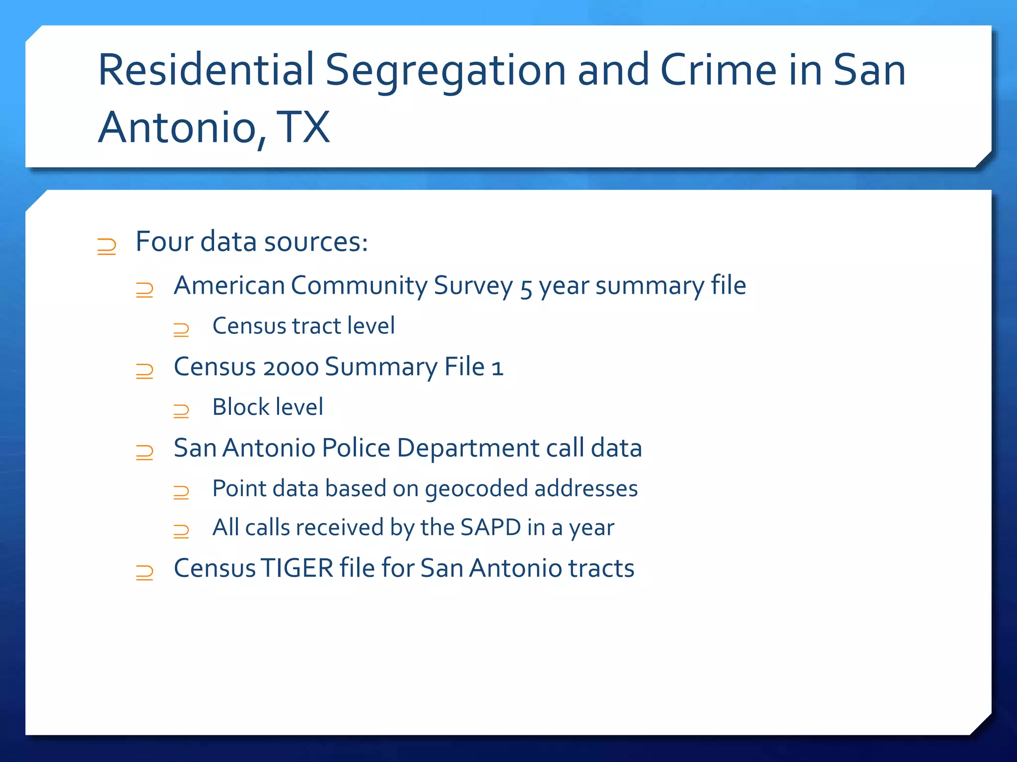 Residential Segregation and Crime in San
Antonio,TX
 Four data sources:
 American Community Survey 5 year summary file
 Census tract level
 Census 2000 Summary File 1
 Block level
 SanAntonio Police Department call data
 Point data based on geocoded addresses
 All calls received by the SAPD in a year
 CensusTIGER file for SanAntonio tracts
 