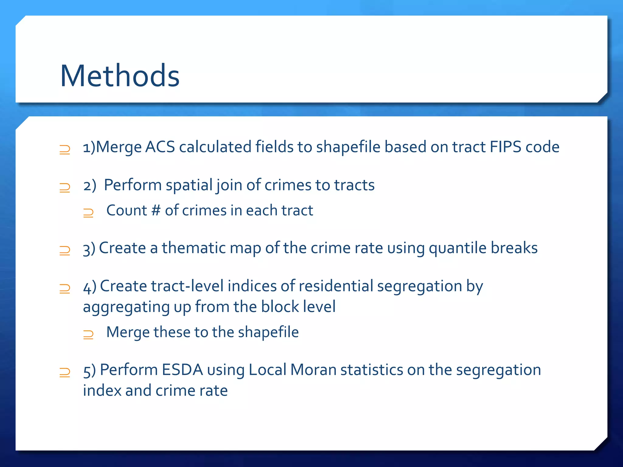 Methods
 1)Merge ACS calculated fields to shapefile based on tract FIPS code
 2) Perform spatial join of crimes to tracts
 Count # of crimes in each tract
 3) Create a thematic map of the crime rate using quantile breaks
 4) Create tract-level indices of residential segregation by
aggregating up from the block level
 Merge these to the shapefile
 5) Perform ESDA using Local Moran statistics on the segregation
index and crime rate
 