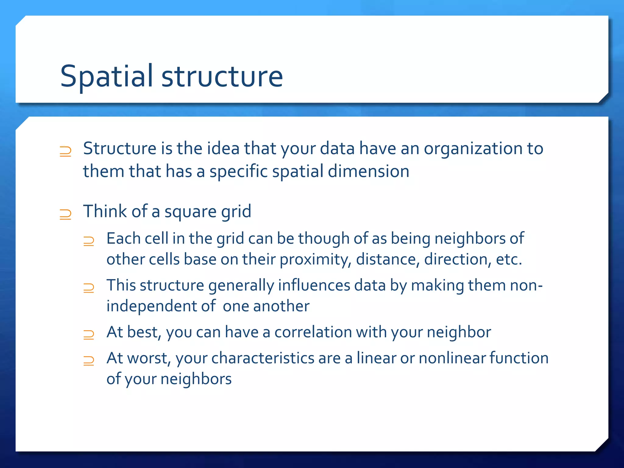 Spatial structure
 Structure is the idea that your data have an organization to
them that has a specific spatial dimension
 Think of a square grid
 Each cell in the grid can be though of as being neighbors of
other cells base on their proximity, distance, direction, etc.
 This structure generally influences data by making them non-
independent of one another
 At best, you can have a correlation with your neighbor
 At worst, your characteristics are a linear or nonlinear function
of your neighbors
 