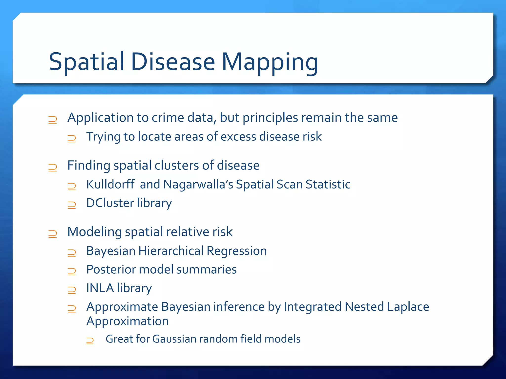 Spatial Disease Mapping
 Application to crime data, but principles remain the same
 Trying to locate areas of excess disease risk
 Finding spatial clusters of disease
 Kulldorff and Nagarwalla’s Spatial Scan Statistic
 DCluster library
 Modeling spatial relative risk
 Bayesian Hierarchical Regression
 Posterior model summaries
 INLA library
 Approximate Bayesian inference by Integrated Nested Laplace
Approximation
 Great for Gaussian random field models
 