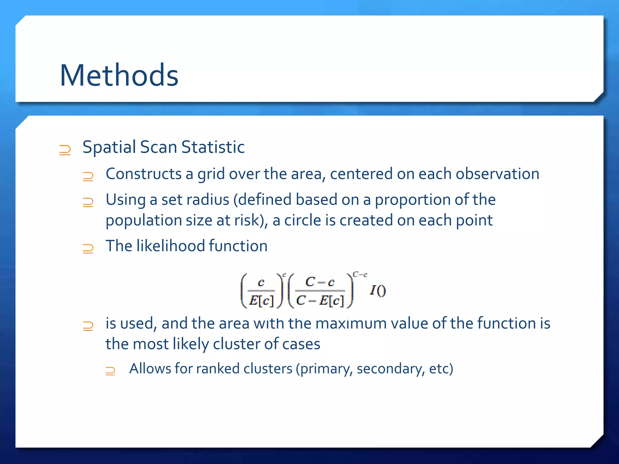 Methods
 Spatial Scan Statistic
 Constructs a grid over the area, centered on each observation
 Using a set radius (defined based on a proportion of the
population size at risk), a circle is created on each point
 The likelihood function
 is used, and the area with the maximum value of the function is
the most likely cluster of cases
 Allows for ranked clusters (primary, secondary, etc)
 
