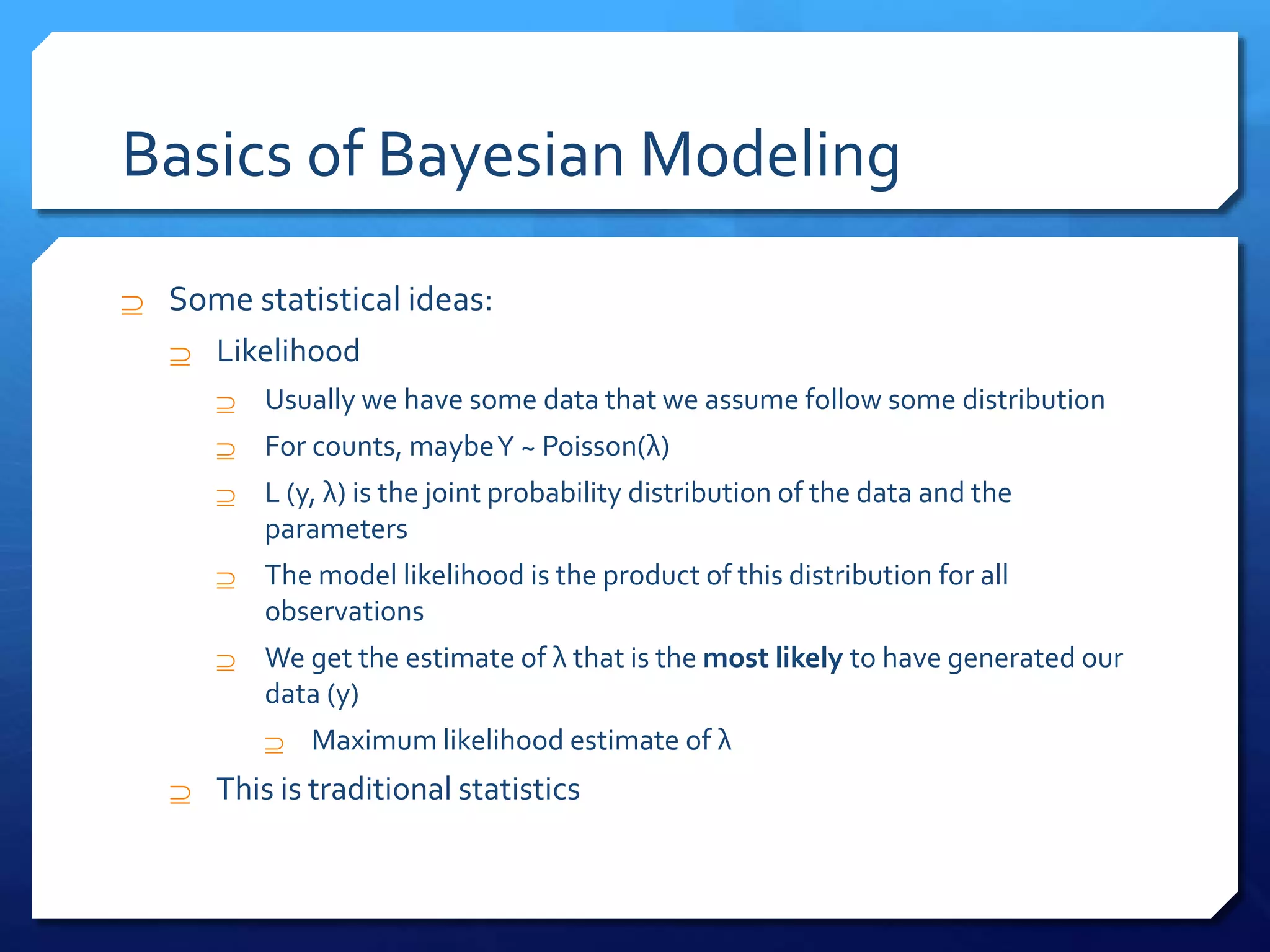 Basics of Bayesian Modeling
 Some statistical ideas:
 Likelihood
 Usually we have some data that we assume follow some distribution
 For counts, maybeY ~ Poisson(λ)
 L (y, λ) is the joint probability distribution of the data and the
parameters
 The model likelihood is the product of this distribution for all
observations
 We get the estimate of λ that is the most likely to have generated our
data (y)
 Maximum likelihood estimate of λ
 This is traditional statistics
 