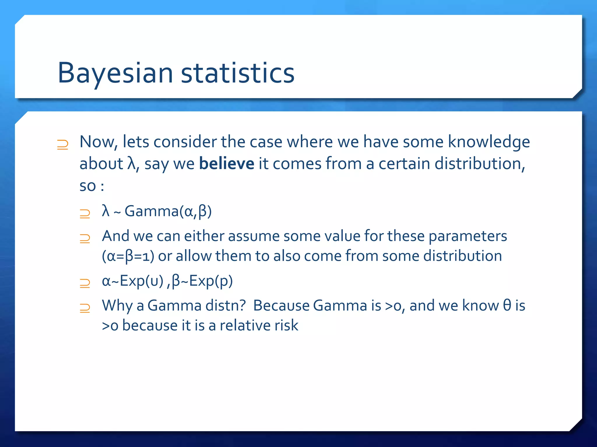 Bayesian statistics
 Now, lets consider the case where we have some knowledge
about λ, say we believe it comes from a certain distribution,
so :
 λ ~ Gamma(α,β)
 And we can either assume some value for these parameters
(α=β=1) or allow them to also come from some distribution
 α~Exp(u) ,β~Exp(p)
 Why a Gamma distn? Because Gamma is >0, and we know θ is
>0 because it is a relative risk
 