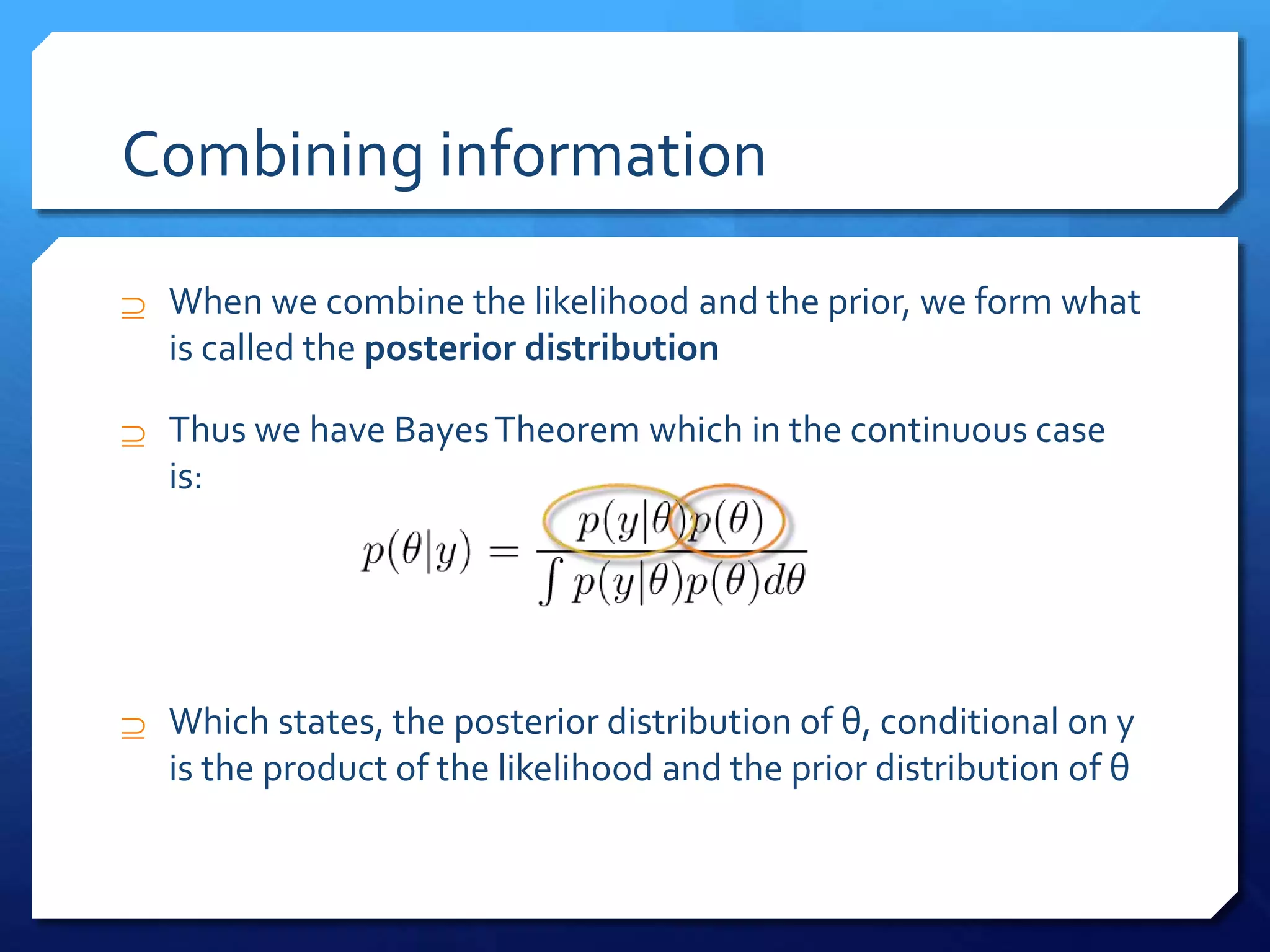 Combining information
 When we combine the likelihood and the prior, we form what
is called the posterior distribution
 Thus we have BayesTheorem which in the continuous case
is:
 Which states, the posterior distribution of θ, conditional on y
is the product of the likelihood and the prior distribution of θ
 