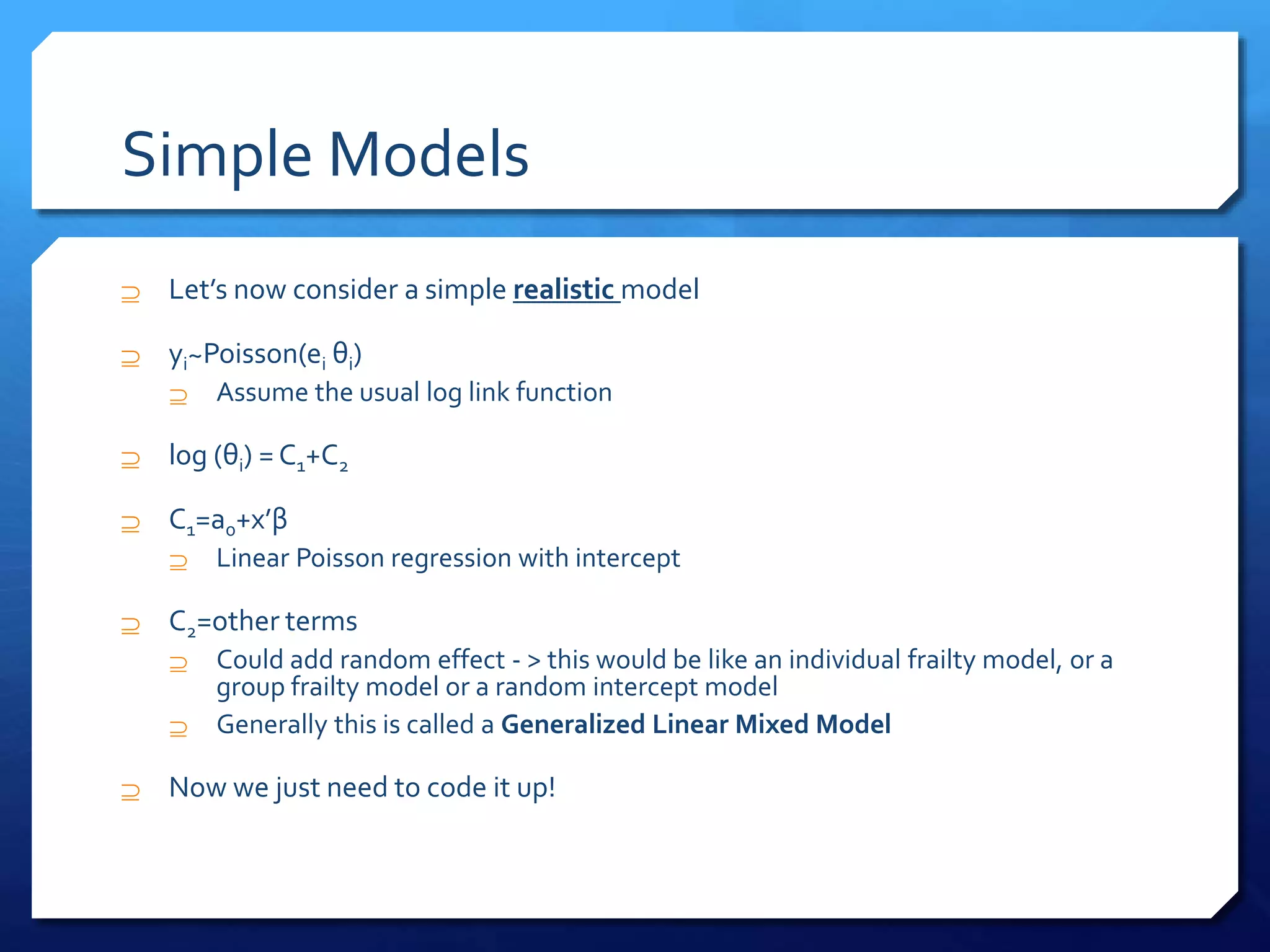 Simple Models
 Let’s now consider a simple realistic model
 yi~Poisson(ei θi)
 Assume the usual log link function
 log (θi) = C1+C2
 C1=a0+x’β
 Linear Poisson regression with intercept
 C2=other terms
 Could add random effect - > this would be like an individual frailty model, or a
group frailty model or a random intercept model
 Generally this is called a Generalized Linear Mixed Model
 Now we just need to code it up!
 