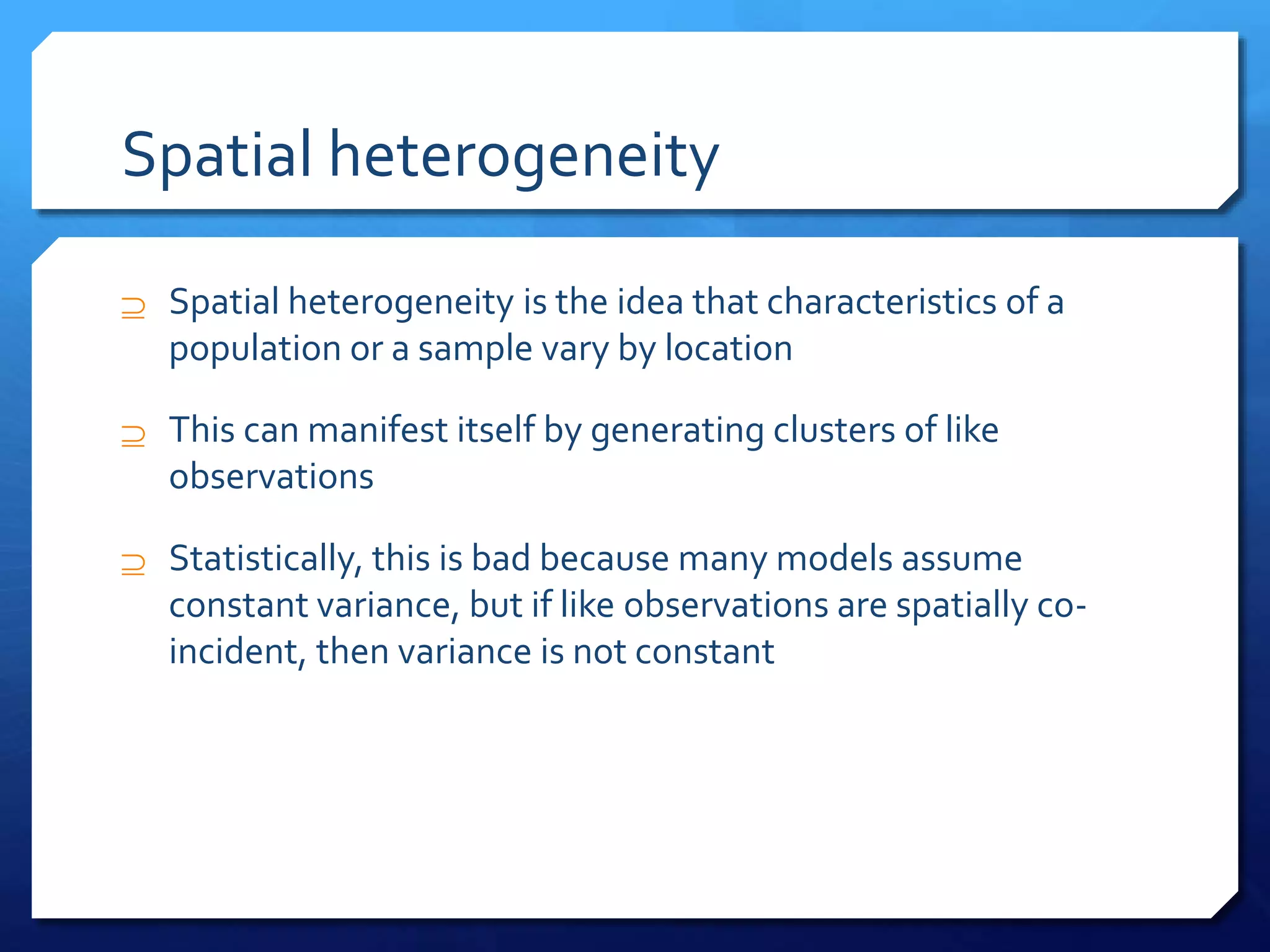 Spatial heterogeneity
 Spatial heterogeneity is the idea that characteristics of a
population or a sample vary by location
 This can manifest itself by generating clusters of like
observations
 Statistically, this is bad because many models assume
constant variance, but if like observations are spatially co-
incident, then variance is not constant
 
