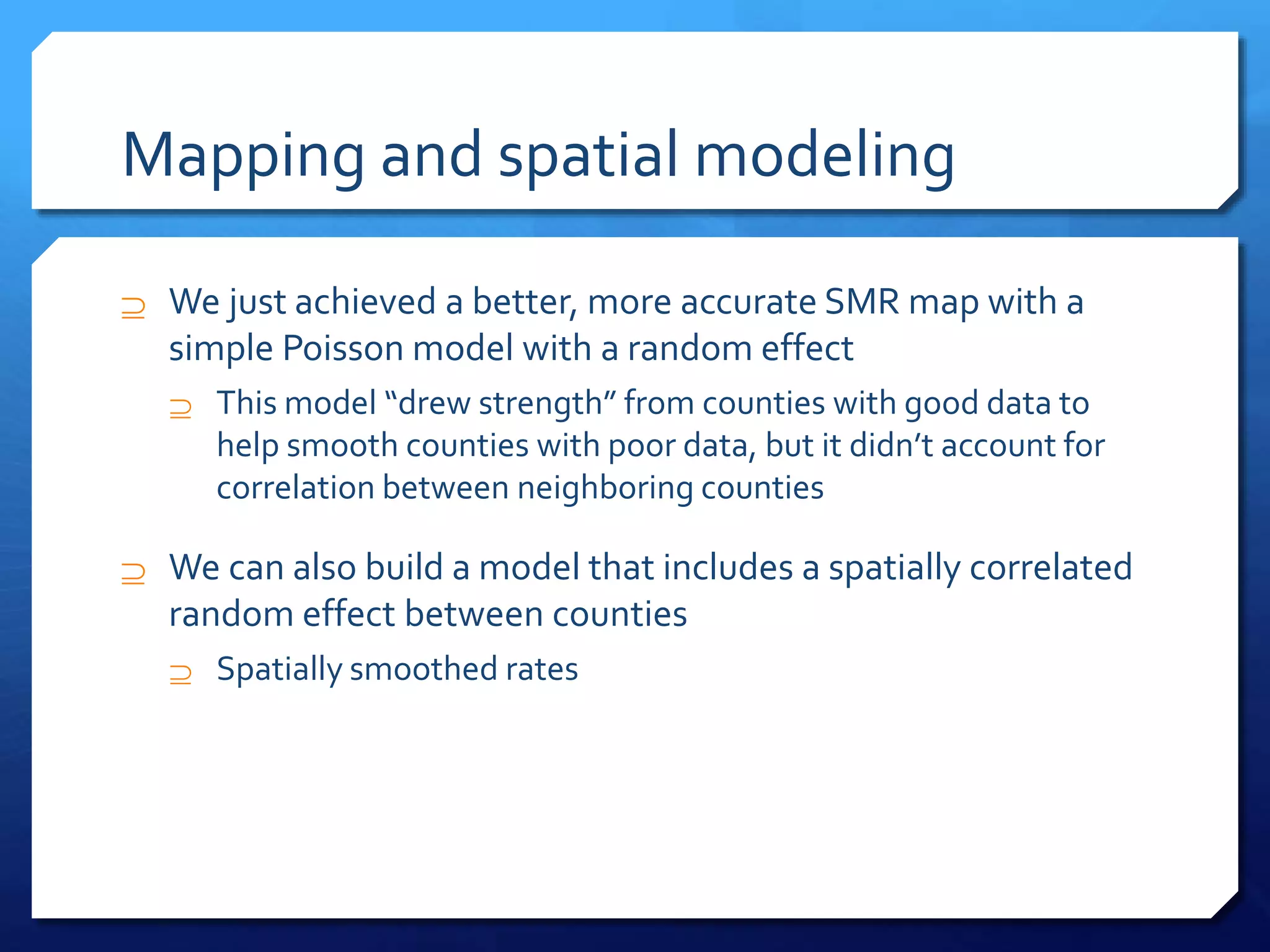 Mapping and spatial modeling
 We just achieved a better, more accurate SMR map with a
simple Poisson model with a random effect
 This model “drew strength” from counties with good data to
help smooth counties with poor data, but it didn’t account for
correlation between neighboring counties
 We can also build a model that includes a spatially correlated
random effect between counties
 Spatially smoothed rates
 