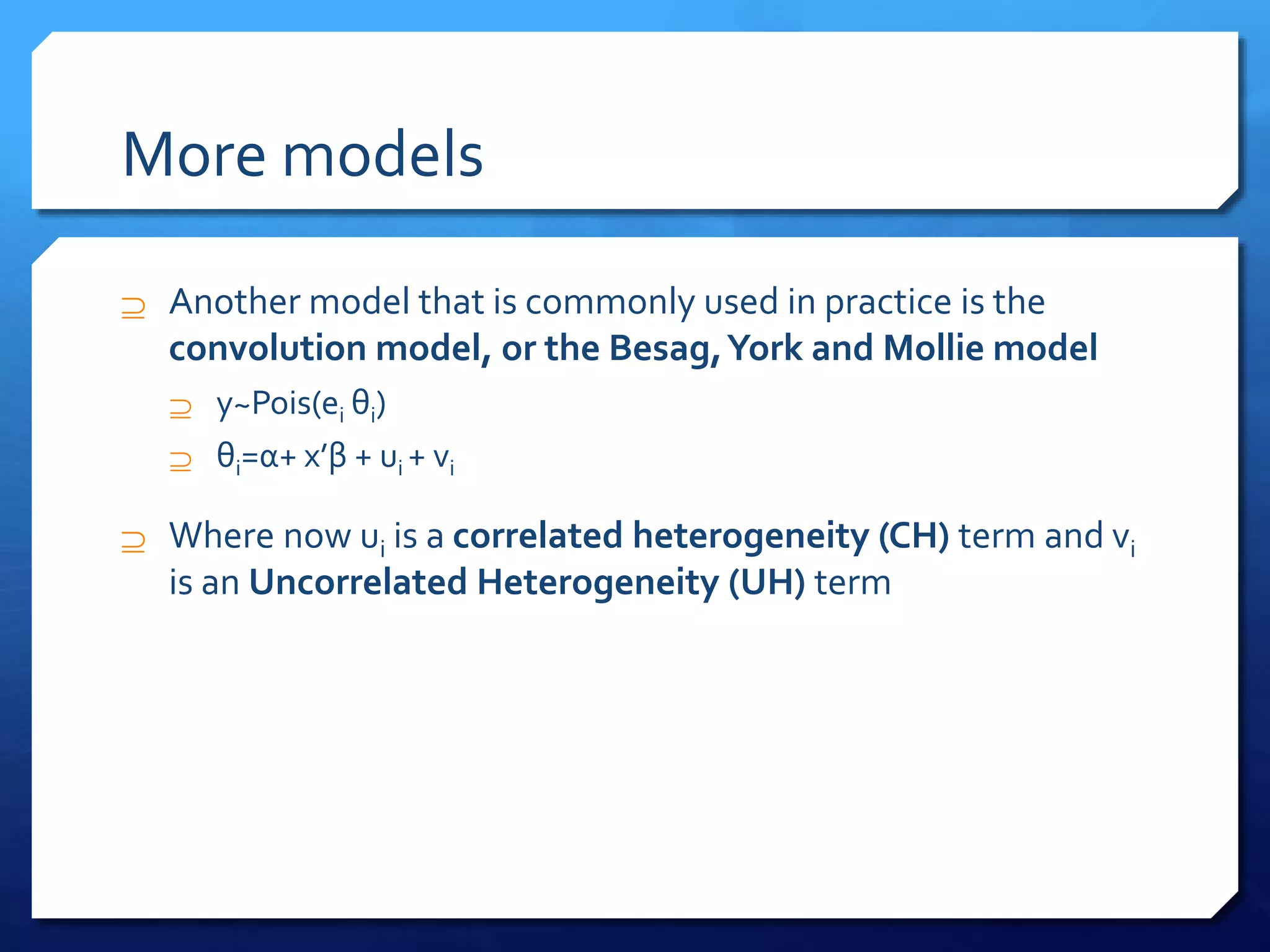 More models
 Another model that is commonly used in practice is the
convolution model, or the Besag,York and Mollie model
 y~Pois(ei θi)
 θi=α+ x’β + ui + vi
 Where now ui is a correlated heterogeneity (CH) term and vi
is an Uncorrelated Heterogeneity (UH) term
 