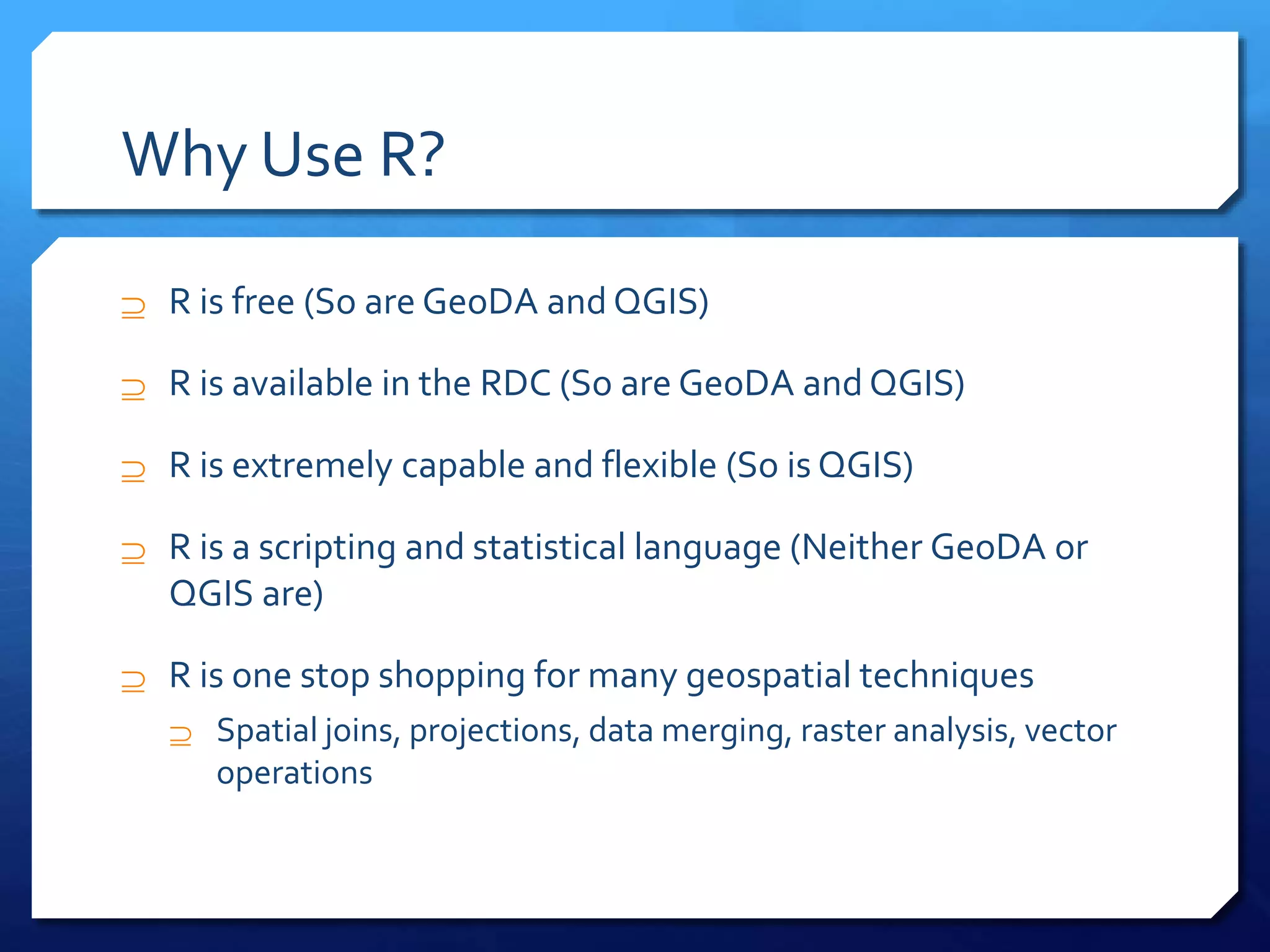 Why Use R?
 R is free (So are GeoDA and QGIS)
 R is available in the RDC (So are GeoDA and QGIS)
 R is extremely capable and flexible (So is QGIS)
 R is a scripting and statistical language (Neither GeoDA or
QGIS are)
 R is one stop shopping for many geospatial techniques
 Spatial joins, projections, data merging, raster analysis, vector
operations
 