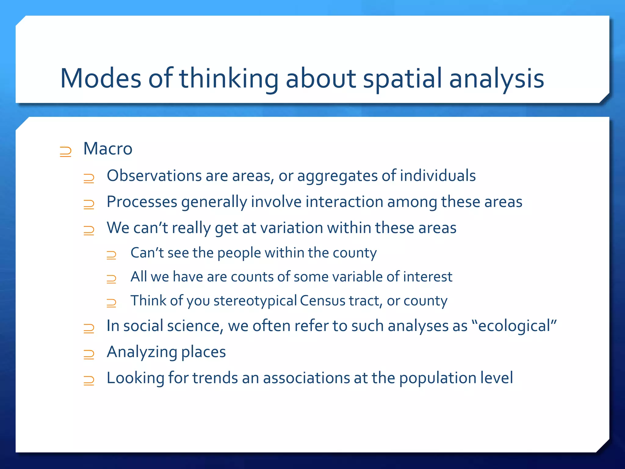 Modes of thinking about spatial analysis
 Macro
 Observations are areas, or aggregates of individuals
 Processes generally involve interaction among these areas
 We can’t really get at variation within these areas
 Can’t see the people within the county
 All we have are counts of some variable of interest
 Think of you stereotypicalCensus tract, or county
 In social science, we often refer to such analyses as “ecological”
 Analyzing places
 Looking for trends an associations at the population level
 
