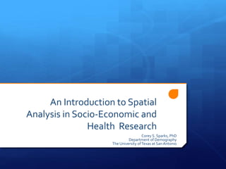 An Introduction to Spatial
Analysis in Socio-Economic and
Health Research
Corey S. Sparks, PhD
Department of Demography
The University ofTexas at San Antonio
 
