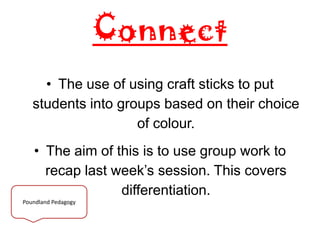 Connect
• The use of using craft sticks to put
students into groups based on their choice
of colour.
• The aim of this is to use group work to
recap last week’s session. This covers
differentiation.
Poundland Pedagogy
 