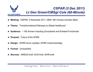 CSPAR (3 Dec 2011)
               Lt Gen Green/CMSgt Cole (60-Minute)

Meeting: CSPAR, 3 December 2011, 0800 (60 minutes includes Q&A)

Theme: “Transformational Pathways to Global Healthcare”

Audience: ~ 100 Airmen including Consultants and Enlisted Functionals

Purpose: Future of the AFMS

Design: AFMS future updates, AFMS mission/strategy

Format: Unclassified

Sources: AMSUS brief, SLW brief, iEHR brief




              Integrity - Service - Excellence                          1
 