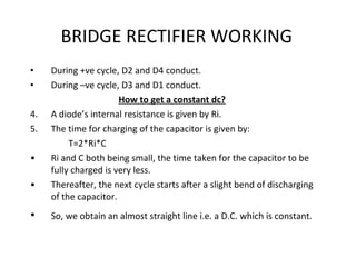 BRIDGE RECTIFIER WORKING During +ve cycle, D2 and D4 conduct. During –ve cycle, D3 and D1 conduct. How to get a constant dc? A diode’s internal resistance is given by Ri. The time for charging of the capacitor is given by: T=2*Ri*C Ri and C both being small, the time taken for the capacitor to be fully charged is very less. Thereafter, the next cycle starts after a slight bend of discharging of the capacitor. So, we obtain an almost straight line i.e. a D.C. which is constant.   