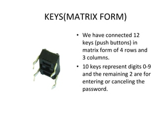 KEYS(MATRIX FORM) We have connected 12 keys (push buttons) in matrix form of 4 rows and 3 columns. 10 keys represent digits 0-9 and the remaining 2 are for entering or canceling the password.  
