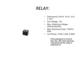 RELAY: Dimension(L*W*H): 15.5 x 10.5 x 10.8  Coil Voltage: 12V Max .Switching Voltage: 300VAC/60VDC  Max Switching Power: 750VA /90W  Coil Power: 0.5W, 0.2W, 0.36W  If the password is correct, then the LED starts glowing indicating that the relay is switched on.   