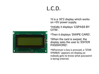 L.C.D. It is a 16*2 display which works on +5V power supply. Initially it displays ‘CSPASS BY CITM’. Then it displays ‘SWIPE CARD’. When the card is swiped, the display asks the user to ‘ENTER PASSWORD’. Whenever a key is pressed, a 'STAR SYMBOL' appears on display,so nobody gets to know what password is being entered. 
