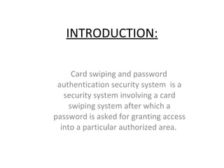 INTRODUCTION: Card swiping and password authentication security system  is a security system involving a card swiping system after which a password is asked for granting access into a particular authorized area.  