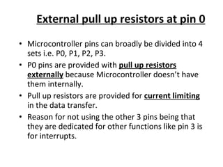 External pull up resistors at pin 0 Microcontroller pins can broadly be divided into 4 sets i.e. P0, P1, P2, P3. P0 pins are provided with  pull up resistors externally  because Microcontroller doesn’t have them internally. Pull up resistors are provided for  current limiting  in the data transfer. Reason for not using the other 3 pins being that they are dedicated for other functions like pin 3 is for interrupts. 