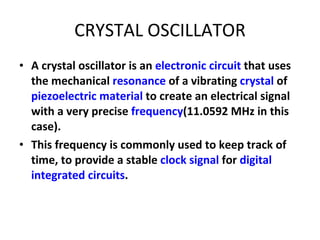 CRYSTAL OSCILLATOR A crystal oscillator is an  electronic circuit  that uses the mechanical  resonance  of a vibrating  crystal  of  piezoelectric material  to create an electrical signal with a very precise  frequency (11.0592 MHz in this case).  This frequency is commonly used to keep track of time, to provide a stable  clock signal  for  digital   integrated circuits . 