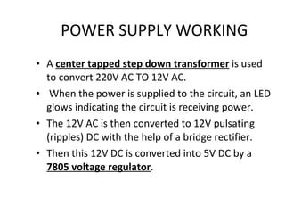 POWER SUPPLY WORKING A  center tapped step down transformer  is used to convert 220V AC TO 12V AC. When the power is supplied to the circuit, an LED glows indicating the circuit is receiving power. The 12V AC is then converted to 12V pulsating (ripples) DC with the help of a bridge rectifier. Then this 12V DC is converted into 5V DC by a  7805 voltage regulator . 