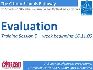 Evaluation The Citizen Schools Pathway A 1 year development programme: Citizenship Education & Community Organising 18 Schools – 100 leaders – education for 1000s of active citizens Training Session D – week beginning 16.11.09 