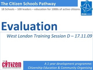 Evaluation The Citizen Schools Pathway A 1 year development programme: Citizenship Education & Community Organising 18 Schools – 100 leaders – education for 1000s of active citizens West London Training Session D – 17.11.09 