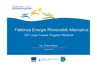 European Union 11-15 April 2011
Sustainable Energy Week




    Fabbrica Energie Rinnovabili Alternative
                  CSP Linear Fresnel: Progetto FREeSuN


                                          Ing. Chiara Basso
                                             15 Aprile 2011




                              EUROPEAN
                             COMMISSION
 