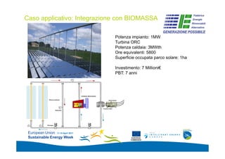 Caso applicativo: Integrazione con BIOMASSA
                                                                  Add your
                                                                  logo here


                                   Potenza impianto: 1MW
                                   Turbina ORC
                                   Potenza caldaia: 3MWth
                                   Ore equivalenti: 5800
                                   Superficie occupata parco solare: 1ha

                                   Investimento: 7 Millioni€
                                   PBT: 7 anni




 European Union 11-15 April 2011
 Sustainable Energy Week                    EUROPEAN
                                           COMMISSION
 