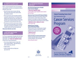 Why should I be screened for cancer?                      Where can I ﬁnd more information
                                                            about cancer?
Breast, cervical and colorectal cancer may not always
cause symptoms, but there are screening tests that can    New York State Department of Health
                                                          Cancer Services Program
ﬁnd these cancers early.
                                                          1-866-442-CANCER (2262)
  • The risk for breast cancer increases with age.        www.health.ny.gov/nysdoh/cancer/center/
    Talk to your doctor about when and how often          partnerships/
    you should be screened.
                                                          American Cancer Society (ACS) National Hotline
                                                                                                                         Cancer Screening Saves Lives!
  • All men and women ages 50 and older should be
    screened for colorectal cancer. If a member of your
                                                          Provides free information and emotional support from           Get Connected to the
                                                          trained volunteers anytime before, during, or after
    family has had colorectal cancer, your health care
    provider may recommend starting screening earlier.
    Screening tests can ﬁnd colorectal cancer early.
                                                          treatment. Local chapters are listed in the white pages
                                                          of your phone book and may be found on the ACS website.
                                                          1-800-ACS-2345 (1-800-227-2345)
                                                                                                                         Cancer Services
  • All women are at risk for cervical cancer. Cervical
    cancer is the easiest gynecologic cancer to prevent
    with regular screening tests and follow-up. It also
                                                          www.cancer.org
                                                          National Cancer Institute
                                                                                                                         Program
    is highly curable when found and treated early.       Cancer Information Hotline
                                                          Oﬀers free state-of-the-art information in English                Cancer
Early cancer detection saves lives!
                                                          or Spanish on treatment, clinical trials, nutrition,            Screenings
                                                          advanced cancer, and services in your area.                     at NO COST
  Are there cancer support services                       1-800-422-6237                                                    to You
  and resources available?                                www.nci.nih.gov
Yes. There are organizations throughout New York State    Centers for Disease Control and Prevention
that provide services to New Yorkers with cancer and      Provides information about cancer prevention,
their families. Call 1-866-442-CANCER (2262)              screening, diagnosis, and survivorship.
to ﬁnd services in your community for:                    www.cdc.gov/cancer/
   • Free or low cost legal assistance to those with
     cancer and their families – help with ﬁnances,
     wills, custody issues, and more
   • Support groups
   • Genetic counselors who can help assess
     your cancer risk

                                                                                                                         New York State Department of Health

                                                                                 State of New York                       Cancer Services Program
                                                                               Department of Health                      Your partner for cancer screening, support and information
                                                          0319                                                   12/10
 