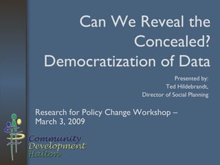 Can We Reveal the Concealed? Democratization of Data Research for Policy Change Workshop – March 3, 2009 Presented by: Ted Hildebrandt, Director of Social Planning 