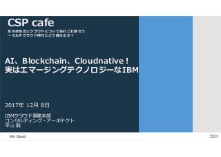 IBM Cloud
IBMクラウド事業本部
コンサルティング・アーキテクト
平山 毅
2017年 12月 8日
AI、Blockchain、Cloudnative︕
実はエマージングテクノロジーなIBM
CSP cafe
及川卓也氏とクラウドについてあれこれ語ろう
〜マルチクラウド時代にどう備えるか︖
 