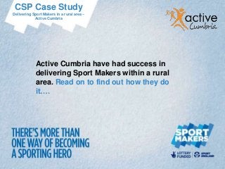 CSP Case Study
Delivering Sport Makers in a rural area –
            Active Cumbria




             Active Cumbria have had success in
             delivering Sport Makers within a rural
             area. Read on to find out how they do
             it….
 