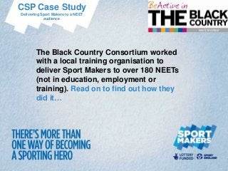 CSP Case Study
Delivering Sport Makers to a NEET
            audience




        The Black Country Consortium worked
        with a local training organisation to
        deliver Sport Makers to over 180 NEETs
        (not in education, employment or
        training). Read on to find out how they
        did it…
 