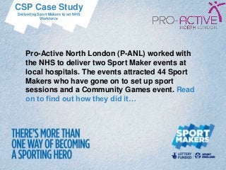 CSP Case Study
Delivering Sport Makers to an NHS
            Workforce




    Pro-Active North London (P-ANL) worked with
    the NHS to deliver two Sport Maker events at
    local hospitals. The events attracted 44 Sport
    Makers who have gone on to set up sport
    sessions and a Community Games event. Read
    on to find out how they did it…
 
