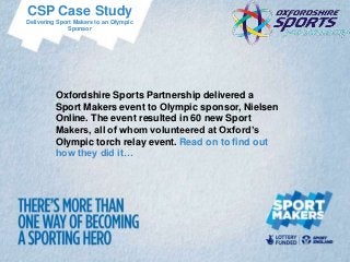 CSP Case Study
Delivering Sport Makers to an Olympic
              Sponsor




          Oxfordshire Sports Partnership delivered a
          Sport Makers event to Olympic sponsor, Nielsen
          Online. The event resulted in 60 new Sport
          Makers, all of whom volunteered at Oxford’s
          Olympic torch relay event. Read on to find out
          how they did it…
 