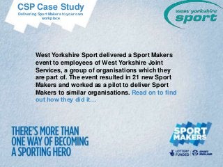 CSP Case Study
Delivering Sport Makers to your own
             workplace




         West Yorkshire Sport delivered a Sport Makers
         event to employees of West Yorkshire Joint
         Services, a group of organisations which they
         are part of. The event resulted in 21 new Sport
         Makers and worked as a pilot to deliver Sport
         Makers to similar organisations. Read on to find
         out how they did it…
 