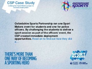 CSP Case Study
Linking two Sport Maker groups to
       increase deployment




        Oxfordshire Sports Partnership ran one Sport
        Makers event for students and one for police
        officers. By challenging the students to deliver a
        sport session as part of the officers’ event, the
        CSP created immediate deployment
        opportunities. Read on to find out how they did
        it…
 