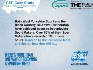 CSP Case Study
Top tips for improved deployment of Sport
                  Makers




             Both West Yorkshire Sport and the
             Black Country Be Active Partnership
             have achieved success in deploying
             Sport Makers. Over 65% of their Sport
             Makers have recorded 10 or more
             hours. Read on to find out some hints
             and tips on how they did it…
 