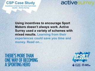 CSP Case Study
Incentives schemes that have had mixed
         results – Active Surrey




            Using incentives to encourage Sport
            Makers doesn’t always work. Active
            Surrey used a variety of schemes with
            mixed results. Learning from their
            experiences could save you time and
            money. Read on…
 