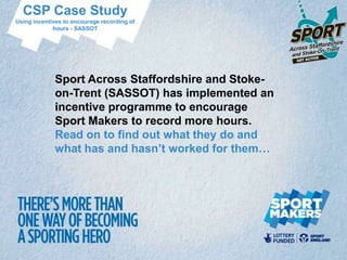 CSP Case Study
Using incentives to encourage recording of
             hours - SASSOT




             Sport Across Staffordshire and Stoke-
             on-Trent (SASSOT) has implemented an
             incentive programme to encourage
             Sport Makers to record more hours.
             Read on to find out what they do and
             what has and hasn’t worked for them…
 