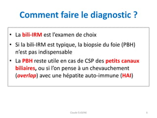 Comment faire le diagnostic ?
• La bili-IRM est l’examen de choix
• Si la bili-IRM est typique, la biopsie du foie (PBH)
n’est pas indispensable
• La PBH reste utile en cas de CSP des petits canaux
biliaires, ou si l’on pense à un chevauchement
(overlap) avec une hépatite auto-immune (HAI)
Claude EUGENE 6
 